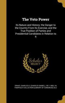 The Veto Power: Its Nature and History; The Danger to the Country From Its Exercise, and the True Position of Parties and Presidential Candidates in Relation to It