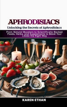 Unlocking the Secrets of Aphrodisiacs: From Natural Boosters to Scientifically-Backed Foods, Herbs, and Supplements to Boost Your Libido the Right Way