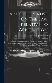 Hardcover A Short Treatise On The Law Relative To Arbitration: Containing Adjudged Cases On That Useful Subject To The Present Time, Digested And Arranged Under Book