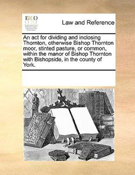 Paperback An act for dividing and inclosing Thornton, otherwise Bishop Thornton moor, stinted pasture, or common, within the manor of Bishop Thornton with Bisho Book