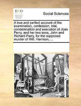 A true and perfect account of the examination, confession, trial, condemnation and execution of Joan Perry, and her two sons, John and Richard Perry, for the supposed murder of Will. Harrison, ...