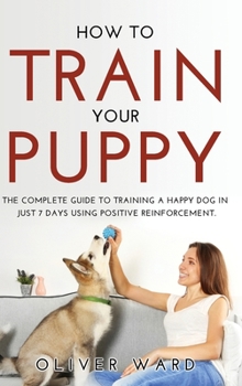 Hardcover How to Train Your Puppy: The Complete Guide to Training a Happy Dog in Just 7 Days Using Positive Reinforcement. Book