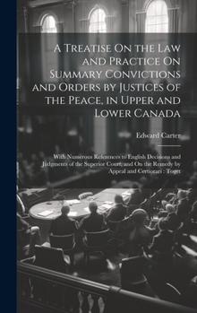 A Treatise On the Law and Practice On Summary Convictions and Orders by Justices of the Peace, in Upper and Lower Canada: With Numerous References to ... On the Remedy by Appeal and Certiorari: Toget