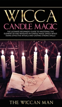 Wicca Candle Magic : The Ultimate Beginner's Guide To Mastering The Element Of Fire Involved In Candle Magic Safely while doing effective rituals and casting strong spells