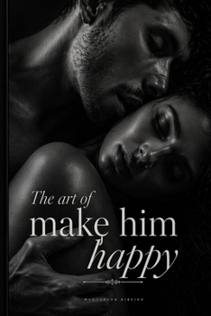 The Art of Making Him Happy: A Woman's Complete Guide to Intimacy, Connection and Pleasure