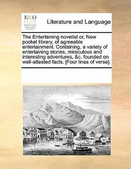 The Entertaining novelist or, New pocket library, of agreeable entertainment. Containing, a variety of entertaining stories, miraculous and ... well-attested facts. [Four lines of verse].