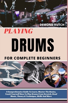Playing Drums for Complete Beginners: A Comprehensive Guide To Learn, Master The Basics, Teach Yourself How To Play Drums From Scratch, Read Music, Th