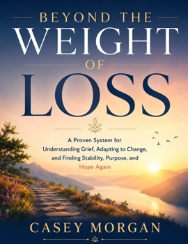 Beyond the Weight of Loss: A Proven System for Understanding Grief, Adapting to Change, and Finding Stability, Purpose and Hope Again