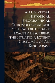 An Universal, Historical, Geographical, Chronological And Poetical Dictionary, Exactly Describing The Situation, Extent, Customs ... Of All Kingdoms ... Prophets, Apostles, And Primitive Fathers