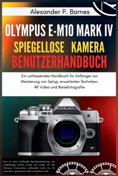 Olympus E-M10 Mark IV Spiegellose Kamera Benutzerhandbuch: Ein umfassendes Handbuch für Anfänger zur Meisterung von Setup, erweiterten Techniken, 4K Video und Reisefotografie