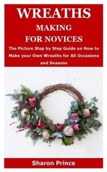 WREATHS MAKING FOR NOVICES: The Picture Step by Step Guide on How to Make your Own Wreaths for All Occasions and Seasons