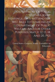 Department Of Public Welfare. Joint Hearings...on S. 1607 And H.r. 5837, Bills To Establish An Department Of Public Welfare And For Other Purposes. May 11, 12, 13, 18, And 20, 1921