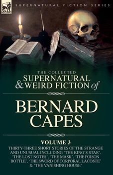 The Collected Supernatural and Weird Fiction of Bernard Capes. Volume 3: Thirty-Three Short Stories of the Strange and Unusual Including 'The King's ... Corporal Lacoste' and 'The Vanishing House'