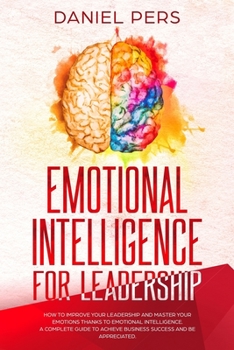 Emotional Intelligence For Leadership: How to Improve Your Leadership and Master Your Emotions Thanks to Emotional Intelligence. A Complete Guide to Achieve Business Success and Be Appreciated.