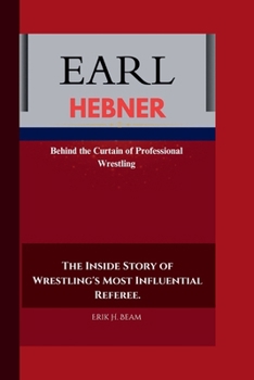 EARL HEBNER: Behind the Curtain of Professional Wrestling The Inside Story of Wrestling's Most Influential Referee.