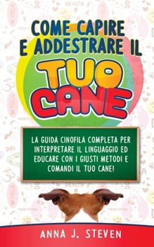 Come Capire Ed Addestrare Il Tuo Cane: La guida cinofila completa per interpretare il linguaggio ed educare con i giusti metodi e comandi il tuo cane! (Italian Edition)