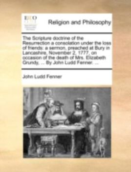The Scripture doctrine of the Resurrection a consolation under the loss of friends: a sermon, preached at Bury in Lancashire, November 2, 1777, on ... Grundy, ... By John Ludd Fenner. ...