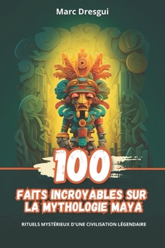 100 Faits Incroyables sur la Mythologie Maya: Rituels Mystérieux d&#x27;une Civilisation Légendaire (French Edition)