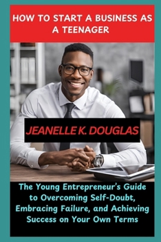 HOW TO START A BUSINESS AS A TEENAGER: The Young Entrepreneur’s Guide to Overcoming Self-Doubt, Embracing Failure, and Achieving Success on Your Own Terms