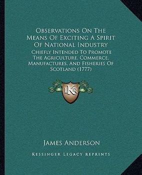 Observations On The Means Of Exciting A Spirit Of National Industry: Chiefly Intended To Promote The Agriculture, Commerce, Manufactures, And Fisheries Of Scotland