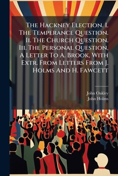 The Hackney Election. I. The Temperance Question. Ii. The Church Question. Iii. The Personal Question, A Letter To A. Brook, With Extr. From Letters From J. Holms And H. Fawcett...