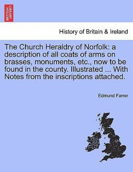The Church Heraldry of Norfolk: a description of all coats of arms on brasses, monuments, etc., now to be found in the county. Illustrated ... With Notes from the inscriptions attached.