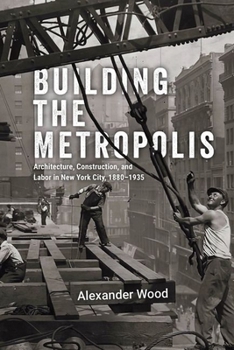 Building the Metropolis: Architecture, Construction, and Labor in New York City, 1880–1935 (Historical Studies of Urban America)
