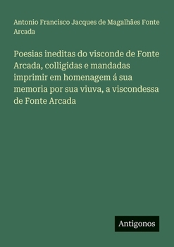 Poesias ineditas do visconde de Fonte Arcada, colligidas e mandadas imprimir em homenagem á sua memoria por sua viuva, a viscondessa de Fonte Arcada