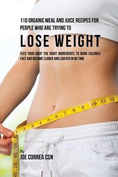110 Organic Meal and Juice Recipes for People Who Are Trying to Lose Weight: Feed Your Body the Right Ingredients to Burn Calories Fast and Become Leaner and Lighter in No Time