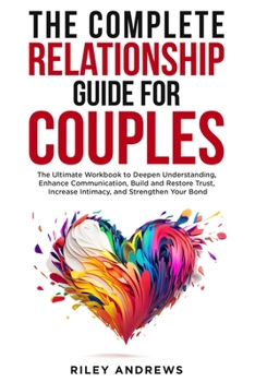 The Complete Relationship Guide for Couples: The Ultimate Workbook to Deepen Understanding, Enhance Communication, Build and Restore Trust, Increase Intimacy, and Strengthen Your Bond