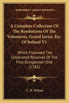 A Complete Collection Of The Resolutions Of The Volunteers, Grand Juries, Etc. Of Ireland V1: Which Followed The Celebrated Resolves Of The First Dungannon Diet