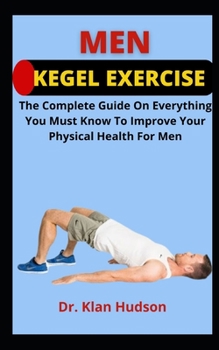Men Kegel Exercise: The Complete Guide On Everything You Must Know To Improve Your Physical Health For Men