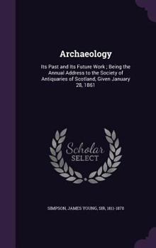 Archæology: Its Past and Its Future Work, the Annual Address to the Society of Antiquaries of Scotland