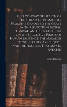 The Economy of Health or The Stream of Human Life From the Cradle to the Grave With Reflections Moral, Physical, and Philosophical on the Successive ... Subject, and the Dangers That may be Averted
