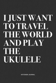I Just Want To Travel The World And Play The Ukulele: A 6x9 Inch Diary Notebook Journal With A Bold Text Font Slogan On A Matte Cover and 120 Blank Lined Pages Makes A Great Alternative To A Card