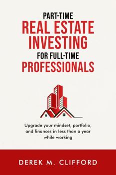 Part-time Real Estate Investing for Full-time Professionals: Upgrade your mindset, portfolio and finances in less than a year while working
