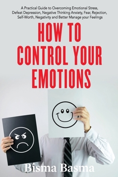 How to Control Your Emotions: A Practical Guide to Overcoming Emotional Stress, Defeat Depression, Negative Thinking Anxiety, Fear, Rejection, Self-Worth, Negativity and Better Manage your Feelings