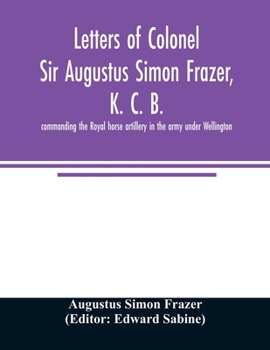 Letters of Colonel Sir Augustus Simon Frazer, K. C. B. Commanding the Royal Horse Artillery in the Army Under Wellington: Written During the Peninsular and Waterloo Campaigns
