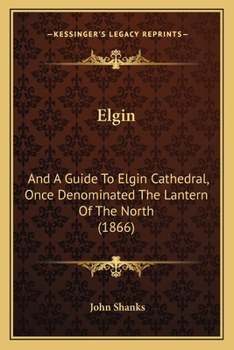 Elgin: And A Guide To Elgin Cathedral, Once Denominated The Lantern Of The North