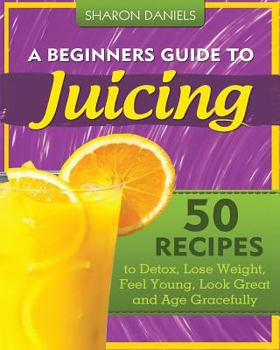 Paperback A Beginners Guide To Juicing: 50 Recipes To Detox, Lose Weight, Feel Young, Look Great And Age Gracefully Book
