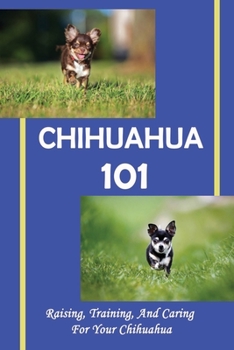 Chihuahua 101: Raising, Training, And Caring For Your Chihuahua: The Ultimate Guide On Chihuahua Puppies