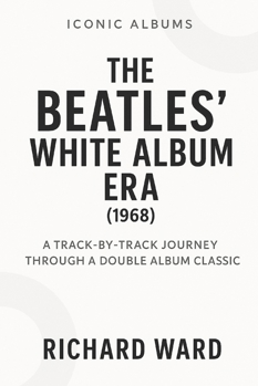 Iconic Albums - The Beatles White Album Era (1968): A Track-by-Track Journey Through a Double Album Classic (Iconic Albums - The Beatles Collection)