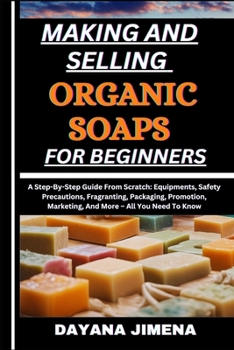 MAKING AND SELLING ORGANIC SOAPS FOR BEGINNERS: A Step-By-Step Guide From Scratch: Equipments, Safety Precautions, Fragranting, Packaging, Promotion, Marketing, And More – All You Need To Know