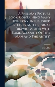 Hardcover A Phil May Picture Book; Containing Many Hitherto Unpublished Studies And Original Drawings, And With Some Account Of "the Man And The Artist" Book
