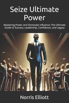 Seize Ultimate Power: Mastering Power and Dominate Influence: The Ultimate Guide to Success, Leadership, Confidence, and Legacy