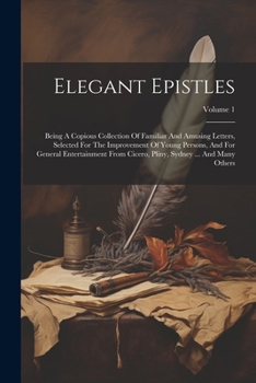 Elegant Epistles: Being A Copious Collection Of Familiar And Amusing Letters, Selected For The Improvement Of Young Persons, And For General ... Pliny, Sydney ... And Many Others; Volume 1