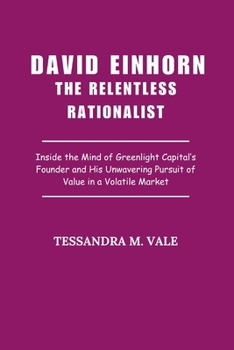 David Einhorn The Relentless Rationalist: Inside the Mind of Greenlight Capital’s Founder and His Unwavering Pursuit of Value in a Volatile Market