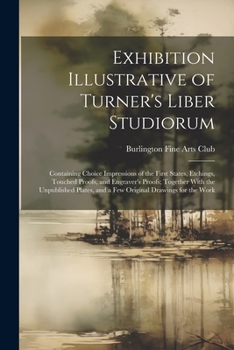 Exhibition Illustrative of Turner's Liber Studiorum: Containing Choice Impressions of the First States, Etchings, Touched Proofs, and Engraver's ... and a Few Original Drawings for the Work