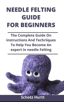 Paperback Needle Felting Guide For Beginners: The Complete Guide On Instructions And Techniques To Help You Become An Expert In Needle Felting Book