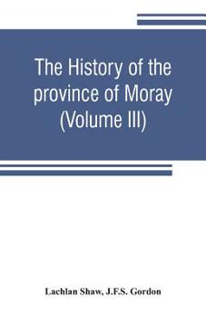 The History of the Province of Moray: Comprising the Counties of Elgin and Nairn, the Greater Part of the County of Inverness and a Portion of the County of Banff, --All Called the Province of Moray B